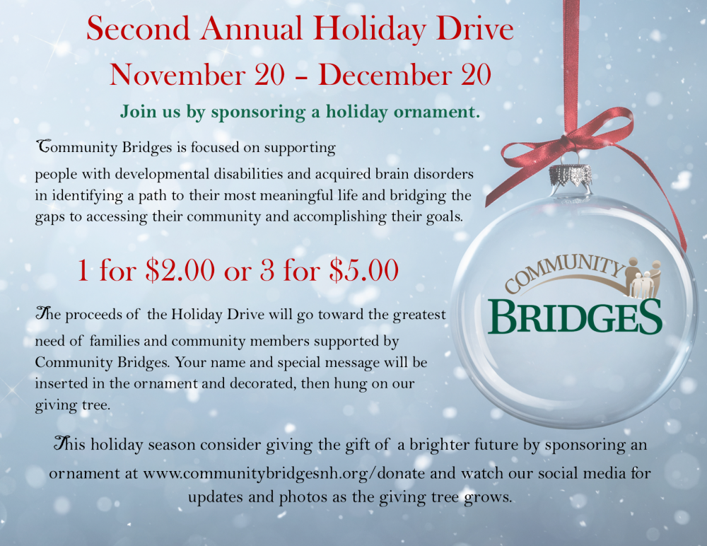 Pale blue snowy background. Title in red reads: Second Annual Holiday Drive November 20 - December 20. Dark green Subtitle Reads: Join us by sponsoring a holiday ornament. Black text goes on to read:Community Bridges is focused on supporting people with developmental disabilities and acquired brain disorders in identifying a path to their most meaningful life and bridging the gaps to accessing their community and accomplishing their goals.Below Large red texts reads: 1 for $2.00 or 3 for $5.00. Black Texts Continues: The proceeds of the Holiday Drive will go toward the greatest need of families and community members supported by Community Bridges. Your name and special message will be inserted in the ornament and decorated, then hung on our giving tree. This holiday season consider giving the gift of a brighter future by sponsoring an ornament at www.communitybridgesnh.org/donate and watch our social media for updates and photos as the giving tree grows. A clear ornament with the Community Bridges logo inside is hung with a red ribbon hangs to the left of the text content